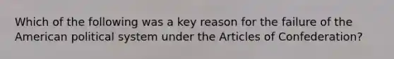 Which of the following was a key reason for the failure of the American political system under the Articles of Confederation?