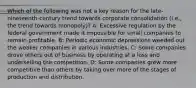 Which of the following was not a key reason for the late-nineteenth-century trend towards corporate consolidation (i.e., the trend towards monopoly)? A: Excessive regulation by the federal government made it impossible for small companies to remain profitable. B: Periodic economic depressions weeded out the weaker companies in various industries. C: Some companies drove others out of business by operating at a loss and underselling the competition. D: Some companies grew more competitive than others by taking over more of the stages of production and distribution.