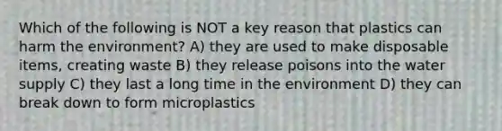 Which of the following is NOT a key reason that plastics can harm the environment? A) they are used to make disposable items, creating waste B) they release poisons into the water supply C) they last a long time in the environment D) they can break down to form microplastics