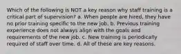 Which of the following is NOT a key reason why staff training is a critical part of supervision? a. When people are hired, they have no prior training specific to the new job. b. Previous training experience does not always align with the goals and requirements of the new job. c. New training is periodically required of staff over time. d. All of these are key reasons.