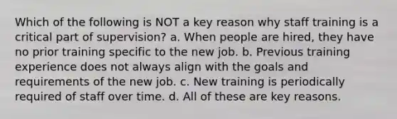 Which of the following is NOT a key reason why staff training is a critical part of supervision? a. When people are hired, they have no prior training specific to the new job. b. Previous training experience does not always align with the goals and requirements of the new job. c. New training is periodically required of staff over time. d. All of these are key reasons.