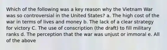 Which of the following was a key reason why <a href='https://www.questionai.com/knowledge/kI7yttZuaP-the-vietnam-war' class='anchor-knowledge'>the vietnam war</a> was so controversial in the United States? a. The high cost of the war in terms of lives and money b. The lack of a clear strategy for victory C. The use of conscription (the draft) to fill military ranks d. The perception that the war was unjust or immoral e. All of the above