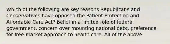 Which of the following are key reasons Republicans and Conservatives have opposed the Patient Protection and Affordable Care Act? Belief in a limited role of federal government, concern over mounting national debt, preference for free-market approach to health care, All of the above