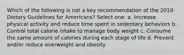 Which of the following is not a key recommendation of the 2010 Dietary Guidelines for Americans? Select one: a. Increase physical activity and reduce time spent in sedentary behaviors b. Control total calorie intake to manage body weight c. Consume the same amount of calories during each stage of life d. Prevent and/or reduce overweight and obesity