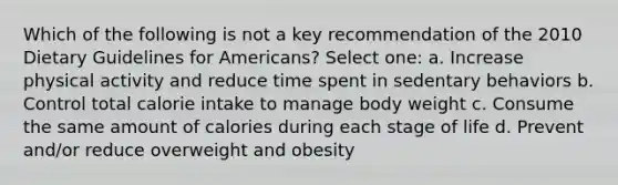 Which of the following is not a key recommendation of the 2010 Dietary Guidelines for Americans? Select one: a. Increase physical activity and reduce time spent in sedentary behaviors b. Control total calorie intake to manage body weight c. Consume the same amount of calories during each stage of life d. Prevent and/or reduce overweight and obesity