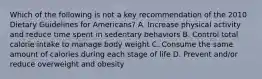 Which of the following is not a key recommendation of the 2010 Dietary Guidelines for Americans? A. Increase physical activity and reduce time spent in sedentary behaviors B. Control total calorie intake to manage body weight C. Consume the same amount of calories during each stage of life D. Prevent and/or reduce overweight and obesity