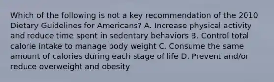 Which of the following is not a key recommendation of the 2010 Dietary Guidelines for Americans? A. Increase physical activity and reduce time spent in sedentary behaviors B. Control total calorie intake to manage body weight C. Consume the same amount of calories during each stage of life D. Prevent and/or reduce overweight and obesity