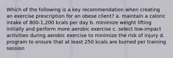 Which of the following is a key recommendation when creating an exercise prescription for an obese client? a. maintain a caloric intake of 800-1,200 kcals per day b. minimize weight lifting initially and perform more aerobic exercise c. select low-impact activities during aerobic exercise to minimize the risk of injury d. program to ensure that at least 250 kcals are burned per training session