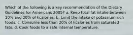 Which of the following is a key recommendation of the Dietary Guidelines for Americans 2005? a. Keep total fat intake between 10% and 20% of kcalories. b. Limit the intake of potassium-rich foods. c. Consume less than 20% of kcalories from saturated fats. d. Cook foods to a safe internal temperature.