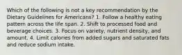 Which of the following is not a key recommendation by the Dietary Guidelines for Americans? 1. Follow a healthy eating pattern across the life span. 2. Shift to processed food and beverage choices. 3. Focus on variety, nutrient density, and amount. 4. Limit calories from added sugars and saturated fats and reduce sodium intake.