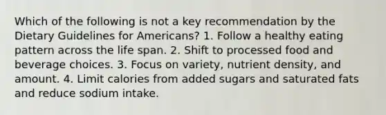 Which of the following is not a key recommendation by the Dietary Guidelines for Americans? 1. Follow a healthy eating pattern across the life span. 2. Shift to processed food and beverage choices. 3. Focus on variety, nutrient density, and amount. 4. Limit calories from added sugars and saturated fats and reduce sodium intake.