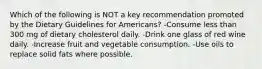 Which of the following is NOT a key recommendation promoted by the Dietary Guidelines for Americans? -Consume less than 300 mg of dietary cholesterol daily. -Drink one glass of red wine daily. -Increase fruit and vegetable consumption. -Use oils to replace solid fats where possible.