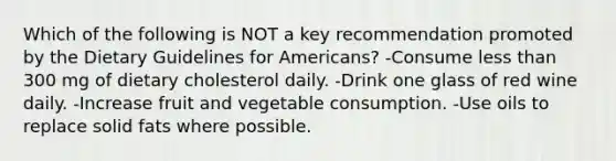 Which of the following is NOT a key recommendation promoted by the Dietary Guidelines for Americans? -Consume less than 300 mg of dietary cholesterol daily. -Drink one glass of red wine daily. -Increase fruit and vegetable consumption. -Use oils to replace solid fats where possible.