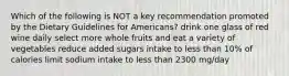 Which of the following is NOT a key recommendation promoted by the Dietary Guidelines for Americans? drink one glass of red wine daily select more whole fruits and eat a variety of vegetables reduce added sugars intake to less than 10% of calories limit sodium intake to less than 2300 mg/day