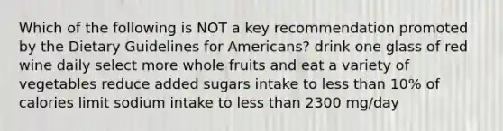 Which of the following is NOT a key recommendation promoted by the Dietary Guidelines for Americans? drink one glass of red wine daily select more whole fruits and eat a variety of vegetables reduce added sugars intake to less than 10% of calories limit sodium intake to less than 2300 mg/day