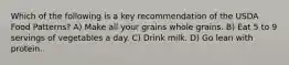 Which of the following is a key recommendation of the USDA Food Patterns? A) Make all your grains whole grains. B) Eat 5 to 9 servings of vegetables a day. C) Drink milk. D) Go lean with protein.