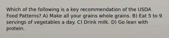 Which of the following is a key recommendation of the USDA Food Patterns? A) Make all your grains whole grains. B) Eat 5 to 9 servings of vegetables a day. C) Drink milk. D) Go lean with protein.