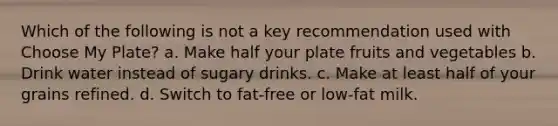 Which of the following is not a key recommendation used with Choose My Plate? a. Make half your plate fruits and vegetables b. Drink water instead of sugary drinks. c. Make at least half of your grains refined. d. Switch to fat-free or low-fat milk.