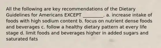 All the following are key recommendations of the Dietary Guidelines for Americans EXCEPT _________. a. increase intake of foods with high sodium content b. focus on nutrient dense foods and beverages c. follow a healthy dietary pattern at every life stage d. limit foods and beverages higher in added sugars and saturated fats