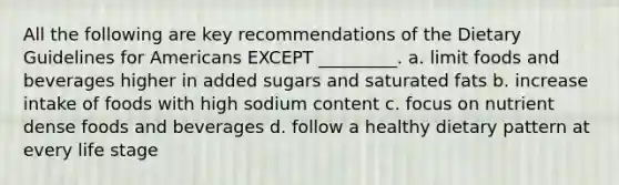 All the following are key recommendations of the Dietary Guidelines for Americans EXCEPT _________. a. limit foods and beverages higher in added sugars and saturated fats b. increase intake of foods with high sodium content c. focus on nutrient dense foods and beverages d. follow a healthy dietary pattern at every life stage