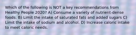 Which of the following is NOT a key recommendations from Healthy People 2020? A) Consume a variety of nutrient-dense foods. B) Limit the intake of saturated fats and added sugars C) Limit the intake of sodium and alcohol. D) Increase caloric intake to meet caloric needs.