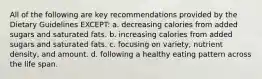 All of the following are key recommendations provided by the Dietary Guidelines EXCEPT: a. decreasing calories from added sugars and saturated fats. b. increasing calories from added sugars and saturated fats. c. focusing on variety, nutrient density, and amount. d. following a healthy eating pattern across the life span.