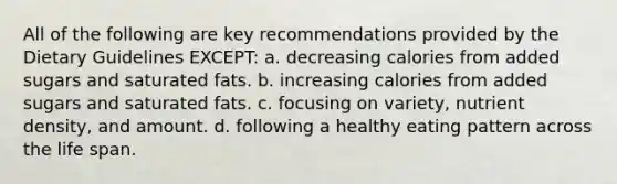 All of the following are key recommendations provided by the Dietary Guidelines EXCEPT: a. decreasing calories from added sugars and saturated fats. b. increasing calories from added sugars and saturated fats. c. focusing on variety, nutrient density, and amount. d. following a healthy eating pattern across the life span.