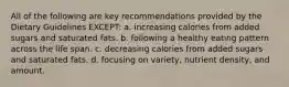 All of the following are key recommendations provided by the Dietary Guidelines EXCEPT: a. increasing calories from added sugars and saturated fats. b. following a healthy eating pattern across the life span. c. decreasing calories from added sugars and saturated fats. d. focusing on variety, nutrient density, and amount.