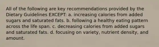 All of the following are key recommendations provided by the Dietary Guidelines EXCEPT: a. increasing calories from added sugars and saturated fats. b. following a healthy eating pattern across the life span. c. decreasing calories from added sugars and saturated fats. d. focusing on variety, nutrient density, and amount.