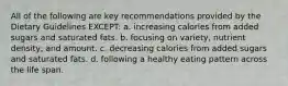 All of the following are key recommendations provided by the Dietary Guidelines EXCEPT: a. increasing calories from added sugars and saturated fats. b. focusing on variety, nutrient density, and amount. c. decreasing calories from added sugars and saturated fats. d. following a healthy eating pattern across the life span.