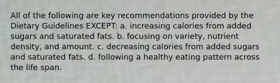 All of the following are key recommendations provided by the Dietary Guidelines EXCEPT: a. increasing calories from added sugars and saturated fats. b. focusing on variety, nutrient density, and amount. c. decreasing calories from added sugars and saturated fats. d. following a healthy eating pattern across the life span.