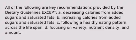 All of the following are key recommendations provided by the Dietary Guidelines EXCEPT: a. decreasing calories from added sugars and saturated fats. b. increasing calories from added sugars and saturated fats. c. following a healthy eating pattern across the life span. d. focusing on variety, nutrient density, and amount.