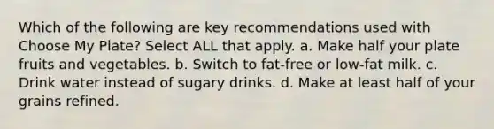 Which of the following are key recommendations used with Choose My Plate? Select ALL that apply. a. Make half your plate fruits and vegetables. b. Switch to fat-free or low-fat milk. c. Drink water instead of sugary drinks. d. Make at least half of your grains refined.