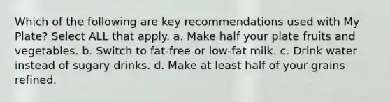 Which of the following are key recommendations used with My Plate? Select ALL that apply. a. Make half your plate fruits and vegetables. b. Switch to fat-free or low-fat milk. c. Drink water instead of sugary drinks. d. Make at least half of your grains refined.