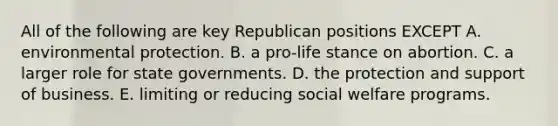 All of the following are key Republican positions EXCEPT A. environmental protection. B. a pro-life stance on abortion. C. a larger role for state governments. D. the protection and support of business. E. limiting or reducing social welfare programs.