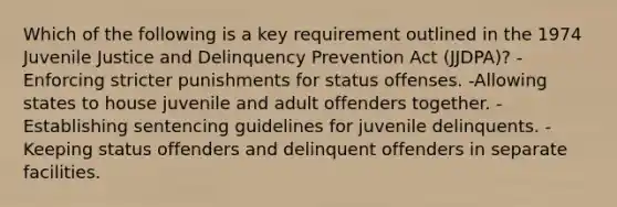 Which of the following is a key requirement outlined in the 1974 Juvenile Justice and Delinquency Prevention Act (JJDPA)? -Enforcing stricter punishments for status offenses. -Allowing states to house juvenile and adult offenders together. -Establishing sentencing guidelines for juvenile delinquents. -Keeping status offenders and delinquent offenders in separate facilities.