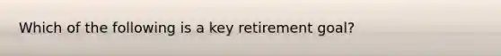 Which of the following is a key retirement goal?