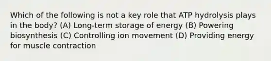 Which of the following is not a key role that ATP hydrolysis plays in the body? (A) Long-term storage of energy (B) Powering biosynthesis (C) Controlling ion movement (D) Providing energy for muscle contraction