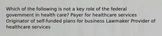 Which of the following is not a key role of the federal government in health care? Payer for healthcare services Originator of self-funded plans for business Lawmaker Provider of healthcare services