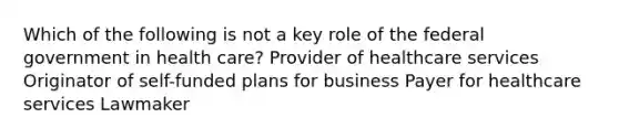 Which of the following is not a key role of the federal government in health care? Provider of healthcare services Originator of self-funded plans for business Payer for healthcare services Lawmaker