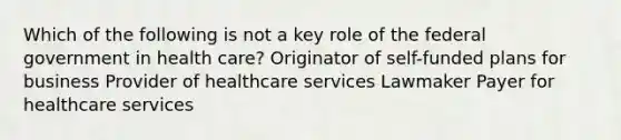 Which of the following is not a key role of the federal government in health care? Originator of self-funded plans for business Provider of healthcare services Lawmaker Payer for healthcare services