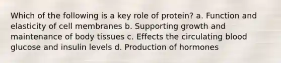 Which of the following is a key role of protein? a. Function and elasticity of cell membranes b. Supporting growth and maintenance of body tissues c. Effects the circulating blood glucose and insulin levels d. Production of hormones