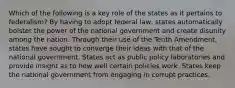 Which of the following is a key role of the states as it pertains to federalism? By having to adopt federal law, states automatically bolster the power of the national government and create disunity among the nation. Through their use of the Tenth Amendment, states have sought to converge their ideas with that of the national government. States act as public policy laboratories and provide insight as to how well certain policies work. States keep the national government from engaging in corrupt practices.