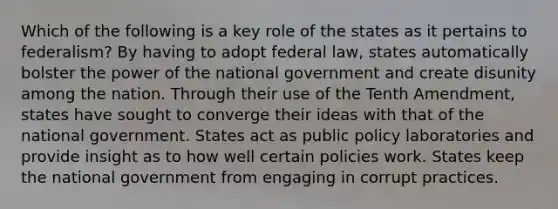 Which of the following is a key role of the states as it pertains to federalism? By having to adopt federal law, states automatically bolster the power of the national government and create disunity among the nation. Through their use of the Tenth Amendment, states have sought to converge their ideas with that of the national government. States act as public policy laboratories and provide insight as to how well certain policies work. States keep the national government from engaging in corrupt practices.