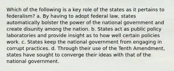 Which of the following is a key role of the states as it pertains to federalism? a. By having to adopt federal law, states automatically bolster the power of the national government and create disunity among the nation. b. States act as public policy laboratories and provide insight as to how well certain policies work. c. States keep the national government from engaging in corrupt practices. d. Through their use of the Tenth Amendment, states have sought to converge their ideas with that of the national government.