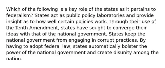 Which of the following is a key role of the states as it pertains to federalism? States act as public policy laboratories and provide insight as to how well certain policies work. Through their use of the Tenth Amendment, states have sought to converge their ideas with that of the national government. States keep the national government from engaging in corrupt practices. By having to adopt federal law, states automatically bolster the power of the national government and create disunity among the nation.