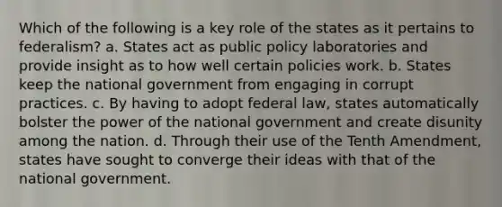 Which of the following is a key role of the states as it pertains to federalism? a. States act as public policy laboratories and provide insight as to how well certain policies work. b. States keep the national government from engaging in corrupt practices. c. By having to adopt federal law, states automatically bolster the power of the national government and create disunity among the nation. d. Through their use of the Tenth Amendment, states have sought to converge their ideas with that of the national government.