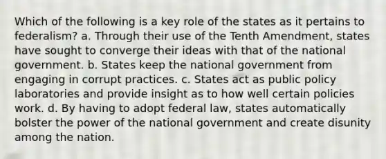 Which of the following is a key role of the states as it pertains to federalism? a. Through their use of the Tenth Amendment, states have sought to converge their ideas with that of the national government. b. States keep the national government from engaging in corrupt practices. c. States act as public policy laboratories and provide insight as to how well certain policies work. d. By having to adopt federal law, states automatically bolster the power of the national government and create disunity among the nation.