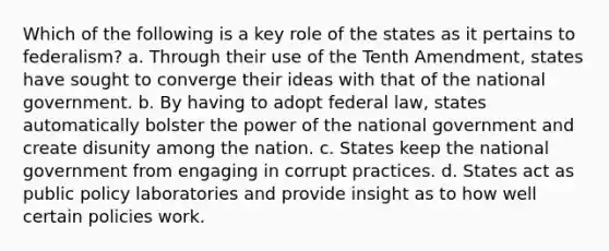 Which of the following is a key role of the states as it pertains to federalism? a. Through their use of the Tenth Amendment, states have sought to converge their ideas with that of the national government. b. By having to adopt federal law, states automatically bolster the power of the national government and create disunity among the nation. c. States keep the national government from engaging in corrupt practices. d. States act as public policy laboratories and provide insight as to how well certain policies work.