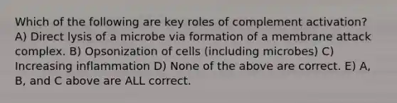 Which of the following are key roles of complement activation? A) Direct lysis of a microbe via formation of a membrane attack complex. B) Opsonization of cells (including microbes) C) Increasing inflammation D) None of the above are correct. E) A, B, and C above are ALL correct.